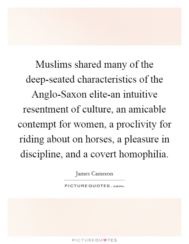 Muslims shared many of the deep-seated characteristics of the Anglo-Saxon elite-an intuitive resentment of culture, an amicable contempt for women, a proclivity for riding about on horses, a pleasure in discipline, and a covert homophilia. Picture Quote #1