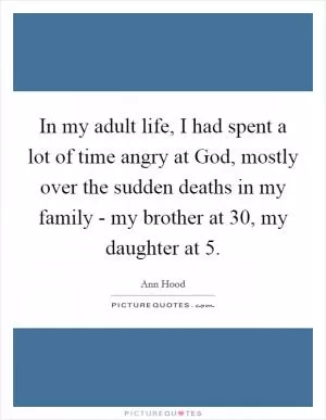 In my adult life, I had spent a lot of time angry at God, mostly over the sudden deaths in my family - my brother at 30, my daughter at 5 Picture Quote #1
