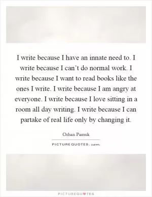 I write because I have an innate need to. I write because I can’t do normal work. I write because I want to read books like the ones I write. I write because I am angry at everyone. I write because I love sitting in a room all day writing. I write because I can partake of real life only by changing it Picture Quote #1