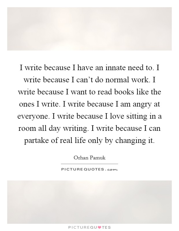 I write because I have an innate need to. I write because I can't do normal work. I write because I want to read books like the ones I write. I write because I am angry at everyone. I write because I love sitting in a room all day writing. I write because I can partake of real life only by changing it. Picture Quote #1