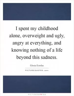 I spent my childhood alone, overweight and ugly, angry at everything, and knowing nothing of a life beyond this sadness Picture Quote #1
