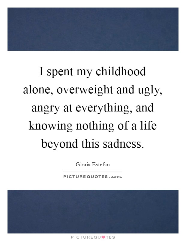 I spent my childhood alone, overweight and ugly, angry at everything, and knowing nothing of a life beyond this sadness. Picture Quote #1