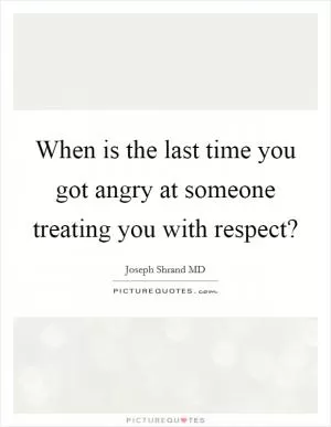 When is the last time you got angry at someone treating you with respect? Picture Quote #1