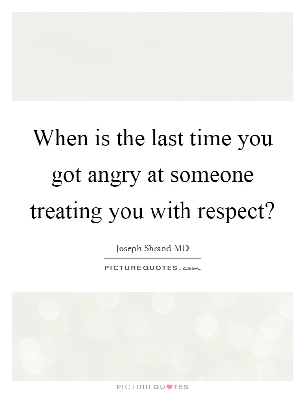 When is the last time you got angry at someone treating you with respect? Picture Quote #1