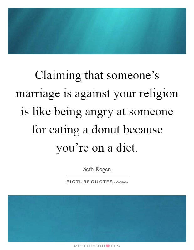 Claiming that someone's marriage is against your religion is like being angry at someone for eating a donut because you're on a diet. Picture Quote #1