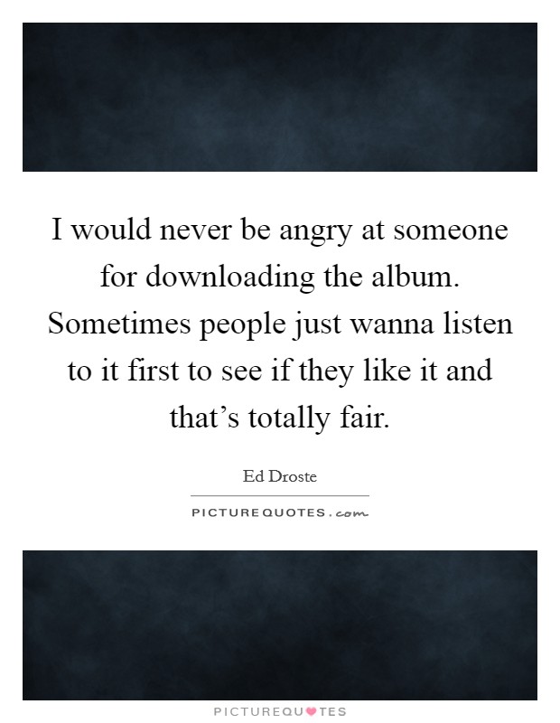 I would never be angry at someone for downloading the album. Sometimes people just wanna listen to it first to see if they like it and that's totally fair. Picture Quote #1