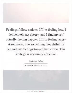 Feelings follow actions. If I’m feeling low, I deliberately act cheery, and I find myself actually feeling happier. If I’m feeling angry at someone, I do something thoughtful for her and my feelings toward her soften. This strategy is uncannily effective Picture Quote #1