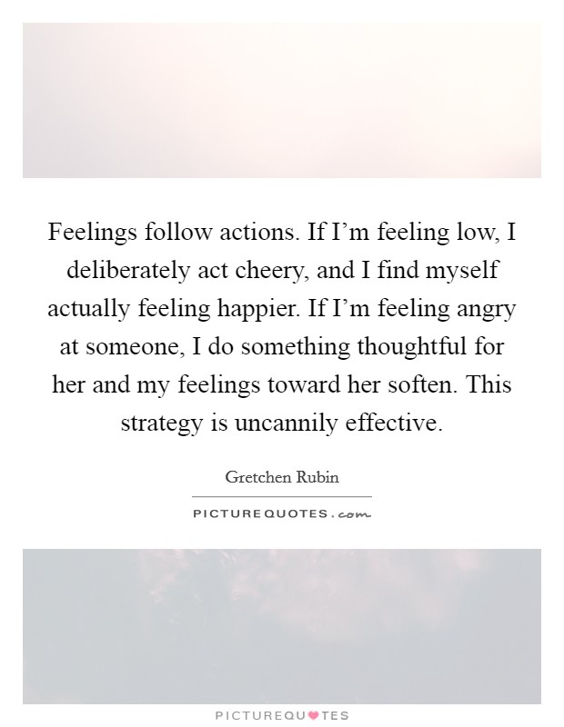 Feelings follow actions. If I'm feeling low, I deliberately act cheery, and I find myself actually feeling happier. If I'm feeling angry at someone, I do something thoughtful for her and my feelings toward her soften. This strategy is uncannily effective. Picture Quote #1