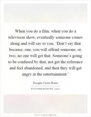 When you do a film, when you do a television show, eventually someone comes along and will say to you, ‘Don’t say that because, one, you will offend someone, or, two, no one will get that. Someone’s going to be confused by that, not get the reference and feel abandoned, and then they will get angry at the entertainment.’ Picture Quote #1