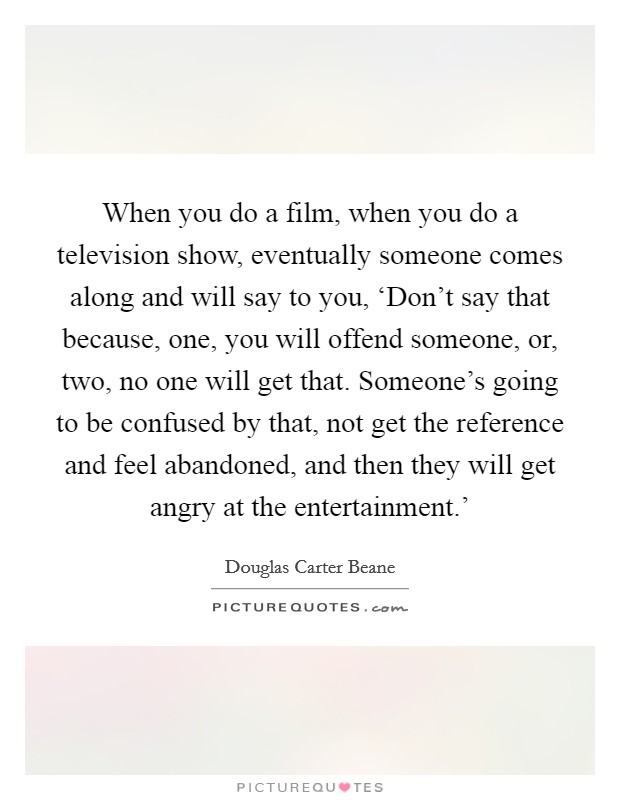 When you do a film, when you do a television show, eventually someone comes along and will say to you, ‘Don't say that because, one, you will offend someone, or, two, no one will get that. Someone's going to be confused by that, not get the reference and feel abandoned, and then they will get angry at the entertainment.' Picture Quote #1