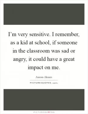 I’m very sensitive. I remember, as a kid at school, if someone in the classroom was sad or angry, it could have a great impact on me Picture Quote #1