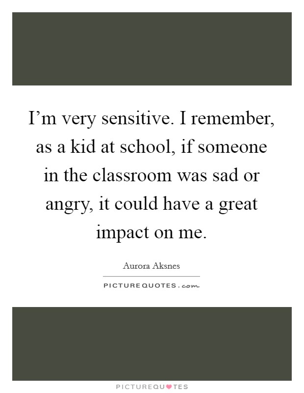 I'm very sensitive. I remember, as a kid at school, if someone in the classroom was sad or angry, it could have a great impact on me. Picture Quote #1