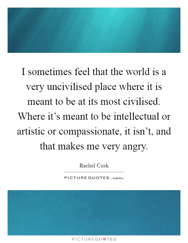I sometimes feel that the world is a very uncivilised place where it is meant to be at its most civilised. Where it's meant to be intellectual or artistic or compassionate, it isn't, and that makes me very angry. Picture Quote #1
