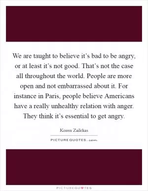 We are taught to believe it’s bad to be angry, or at least it’s not good. That’s not the case all throughout the world. People are more open and not embarrassed about it. For instance in Paris, people believe Americans have a really unhealthy relation with anger. They think it’s essential to get angry Picture Quote #1