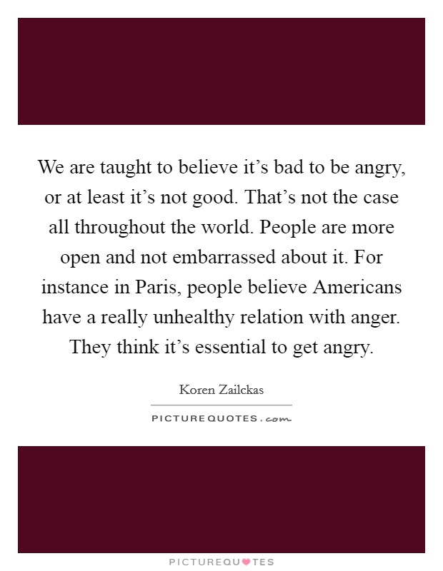 We are taught to believe it's bad to be angry, or at least it's not good. That's not the case all throughout the world. People are more open and not embarrassed about it. For instance in Paris, people believe Americans have a really unhealthy relation with anger. They think it's essential to get angry. Picture Quote #1