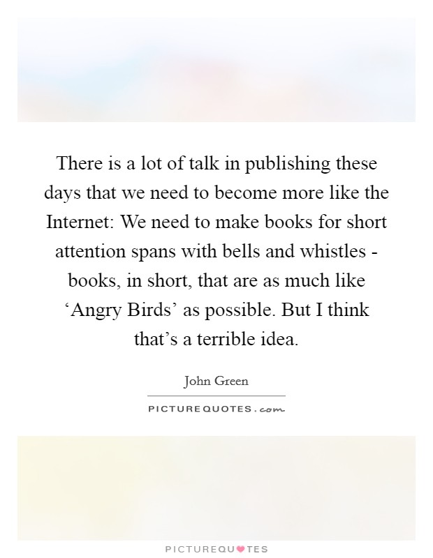 There is a lot of talk in publishing these days that we need to become more like the Internet: We need to make books for short attention spans with bells and whistles - books, in short, that are as much like ‘Angry Birds' as possible. But I think that's a terrible idea. Picture Quote #1