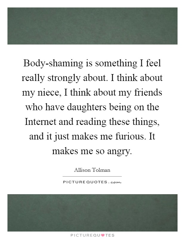 Body-shaming is something I feel really strongly about. I think about my niece, I think about my friends who have daughters being on the Internet and reading these things, and it just makes me furious. It makes me so angry. Picture Quote #1