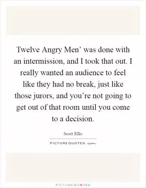 Twelve Angry Men’ was done with an intermission, and I took that out. I really wanted an audience to feel like they had no break, just like those jurors, and you’re not going to get out of that room until you come to a decision Picture Quote #1