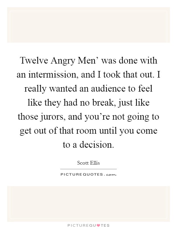 Twelve Angry Men' was done with an intermission, and I took that out. I really wanted an audience to feel like they had no break, just like those jurors, and you're not going to get out of that room until you come to a decision. Picture Quote #1