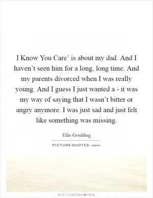 I Know You Care’ is about my dad. And I haven’t seen him for a long, long time. And my parents divorced when I was really young. And I guess I just wanted a - it was my way of saying that I wasn’t bitter or angry anymore. I was just sad and just felt like something was missing Picture Quote #1
