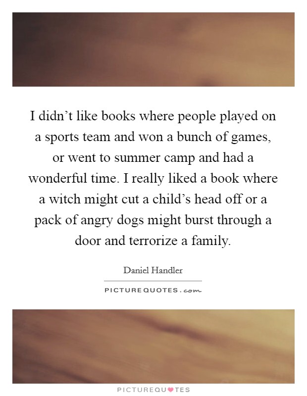 I didn't like books where people played on a sports team and won a bunch of games, or went to summer camp and had a wonderful time. I really liked a book where a witch might cut a child's head off or a pack of angry dogs might burst through a door and terrorize a family. Picture Quote #1