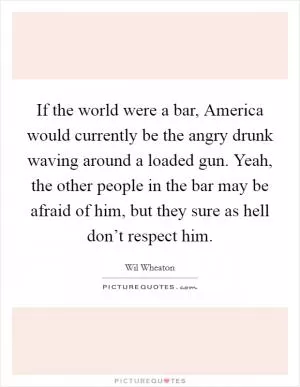If the world were a bar, America would currently be the angry drunk waving around a loaded gun. Yeah, the other people in the bar may be afraid of him, but they sure as hell don’t respect him Picture Quote #1