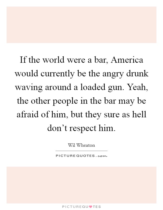 If the world were a bar, America would currently be the angry drunk waving around a loaded gun. Yeah, the other people in the bar may be afraid of him, but they sure as hell don't respect him. Picture Quote #1