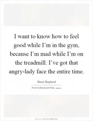 I want to know how to feel good while I’m in the gym, because I’m mad while I’m on the treadmill. I’ve got that angry-lady face the entire time Picture Quote #1