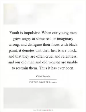 Youth is impulsive. When our young men grow angry at some real or imaginary wrong, and disfigure their faces with black paint, it denotes that their hearts are black, and that they are often cruel and relentless, and our old men and old women are unable to restrain them. Thus it has ever been Picture Quote #1