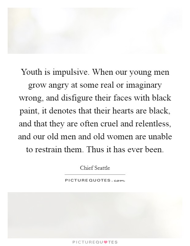 Youth is impulsive. When our young men grow angry at some real or imaginary wrong, and disfigure their faces with black paint, it denotes that their hearts are black, and that they are often cruel and relentless, and our old men and old women are unable to restrain them. Thus it has ever been. Picture Quote #1