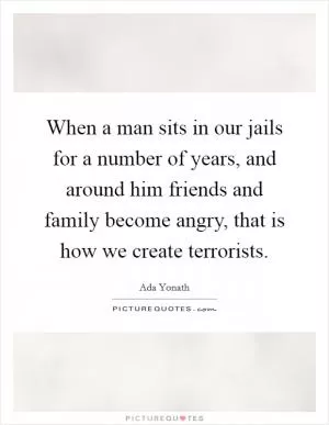When a man sits in our jails for a number of years, and around him friends and family become angry, that is how we create terrorists Picture Quote #1