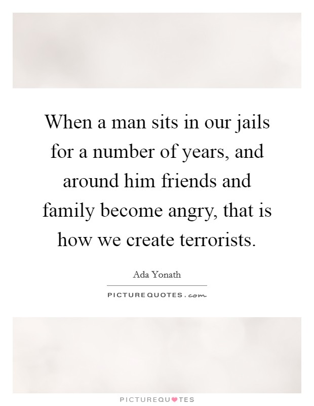When a man sits in our jails for a number of years, and around him friends and family become angry, that is how we create terrorists. Picture Quote #1