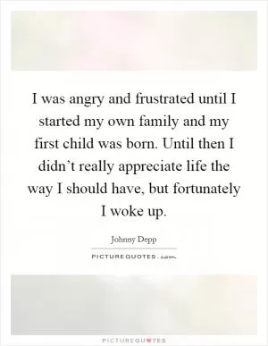 I was angry and frustrated until I started my own family and my first child was born. Until then I didn’t really appreciate life the way I should have, but fortunately I woke up Picture Quote #1