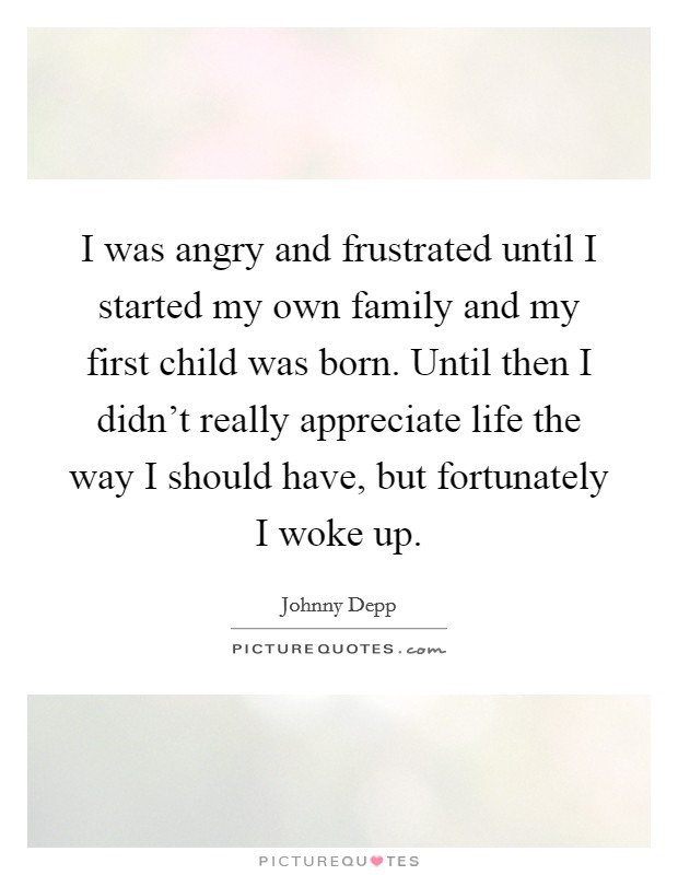 I was angry and frustrated until I started my own family and my first child was born. Until then I didn't really appreciate life the way I should have, but fortunately I woke up. Picture Quote #1