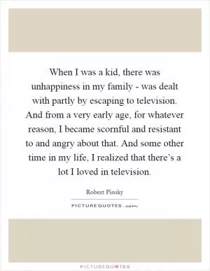 When I was a kid, there was unhappiness in my family - was dealt with partly by escaping to television. And from a very early age, for whatever reason, I became scornful and resistant to and angry about that. And some other time in my life, I realized that there’s a lot I loved in television Picture Quote #1