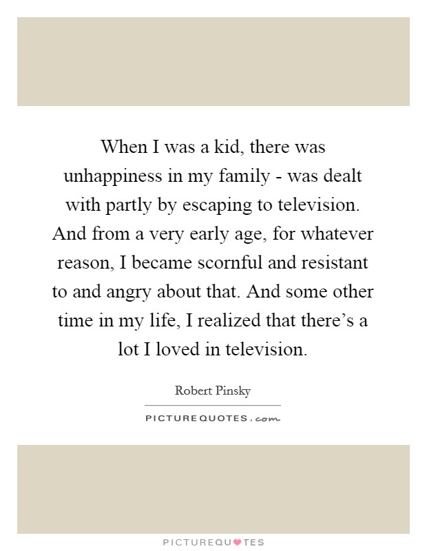 When I was a kid, there was unhappiness in my family - was dealt with partly by escaping to television. And from a very early age, for whatever reason, I became scornful and resistant to and angry about that. And some other time in my life, I realized that there's a lot I loved in television. Picture Quote #1