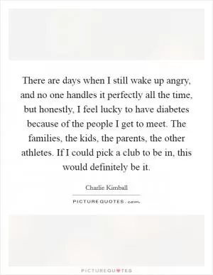 There are days when I still wake up angry, and no one handles it perfectly all the time, but honestly, I feel lucky to have diabetes because of the people I get to meet. The families, the kids, the parents, the other athletes. If I could pick a club to be in, this would definitely be it Picture Quote #1