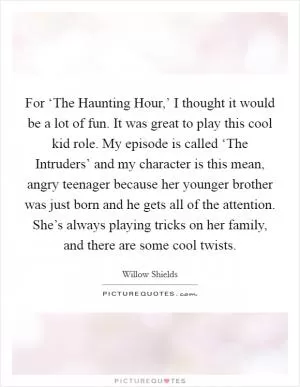 For ‘The Haunting Hour,’ I thought it would be a lot of fun. It was great to play this cool kid role. My episode is called ‘The Intruders’ and my character is this mean, angry teenager because her younger brother was just born and he gets all of the attention. She’s always playing tricks on her family, and there are some cool twists Picture Quote #1