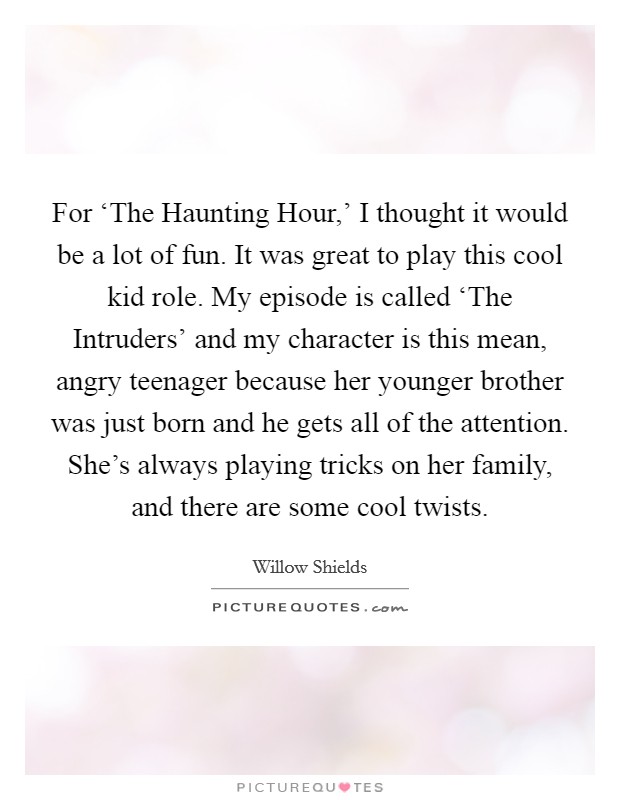 For ‘The Haunting Hour,' I thought it would be a lot of fun. It was great to play this cool kid role. My episode is called ‘The Intruders' and my character is this mean, angry teenager because her younger brother was just born and he gets all of the attention. She's always playing tricks on her family, and there are some cool twists. Picture Quote #1