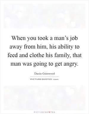 When you took a man’s job away from him, his ability to feed and clothe his family, that man was going to get angry Picture Quote #1