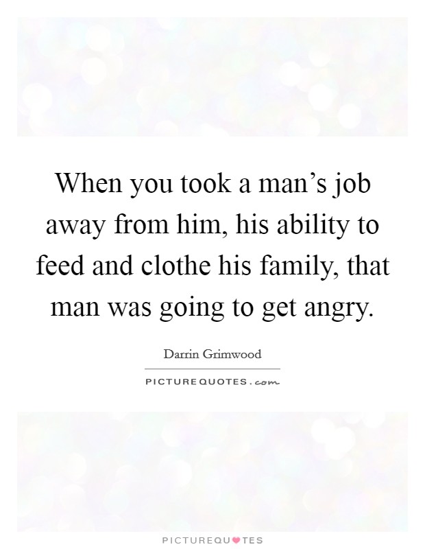 When you took a man's job away from him, his ability to feed and clothe his family, that man was going to get angry. Picture Quote #1
