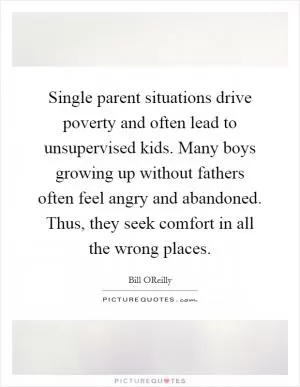 Single parent situations drive poverty and often lead to unsupervised kids. Many boys growing up without fathers often feel angry and abandoned. Thus, they seek comfort in all the wrong places Picture Quote #1