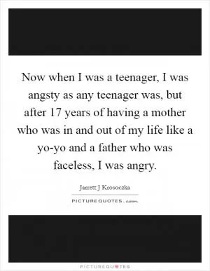 Now when I was a teenager, I was angsty as any teenager was, but after 17 years of having a mother who was in and out of my life like a yo-yo and a father who was faceless, I was angry Picture Quote #1