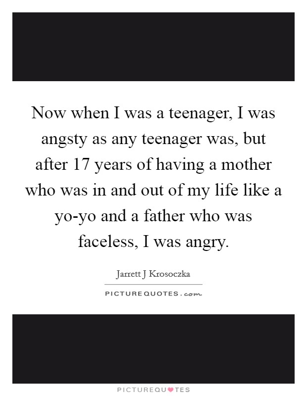 Now when I was a teenager, I was angsty as any teenager was, but after 17 years of having a mother who was in and out of my life like a yo-yo and a father who was faceless, I was angry. Picture Quote #1