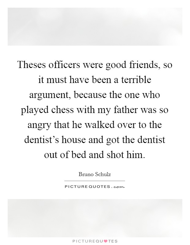 Theses officers were good friends, so it must have been a terrible argument, because the one who played chess with my father was so angry that he walked over to the dentist's house and got the dentist out of bed and shot him. Picture Quote #1