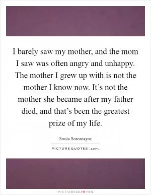 I barely saw my mother, and the mom I saw was often angry and unhappy. The mother I grew up with is not the mother I know now. It’s not the mother she became after my father died, and that’s been the greatest prize of my life Picture Quote #1