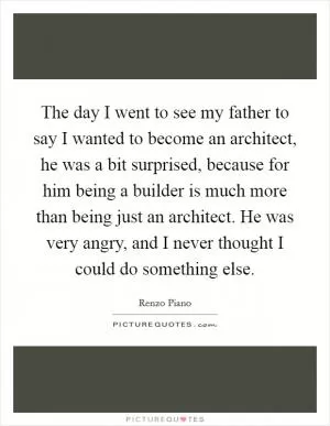 The day I went to see my father to say I wanted to become an architect, he was a bit surprised, because for him being a builder is much more than being just an architect. He was very angry, and I never thought I could do something else Picture Quote #1