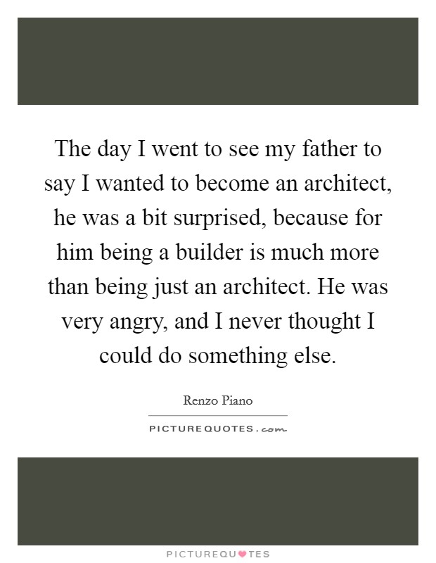 The day I went to see my father to say I wanted to become an architect, he was a bit surprised, because for him being a builder is much more than being just an architect. He was very angry, and I never thought I could do something else. Picture Quote #1