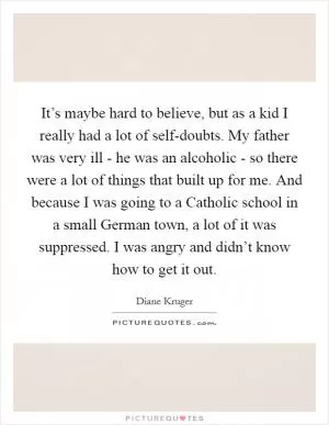 It’s maybe hard to believe, but as a kid I really had a lot of self-doubts. My father was very ill - he was an alcoholic - so there were a lot of things that built up for me. And because I was going to a Catholic school in a small German town, a lot of it was suppressed. I was angry and didn’t know how to get it out Picture Quote #1