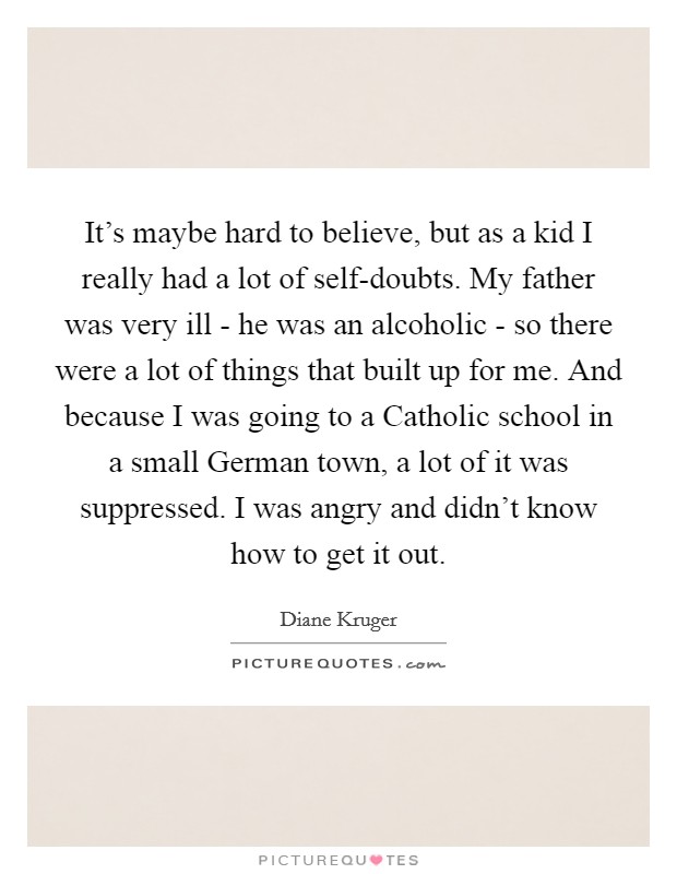 It's maybe hard to believe, but as a kid I really had a lot of self-doubts. My father was very ill - he was an alcoholic - so there were a lot of things that built up for me. And because I was going to a Catholic school in a small German town, a lot of it was suppressed. I was angry and didn't know how to get it out. Picture Quote #1